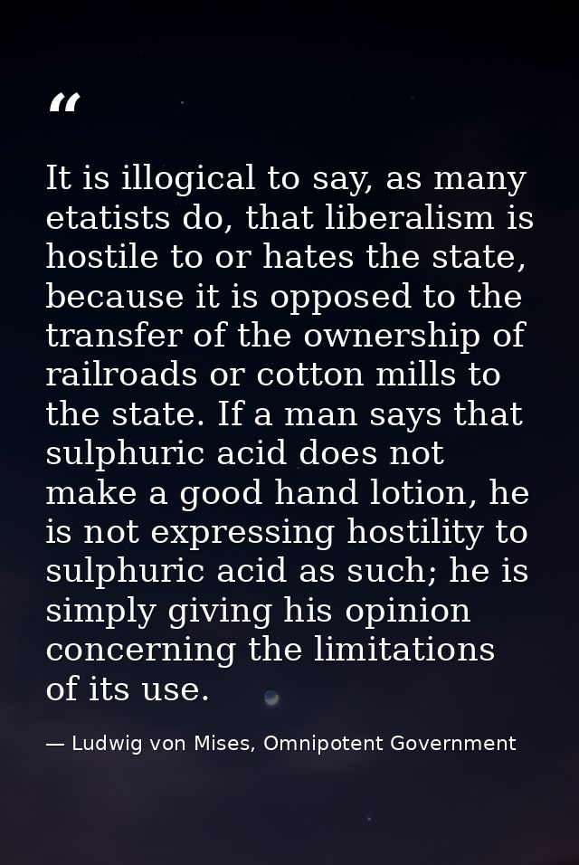 It is illogical to say, as many etatists do, that liberalism is hostile to or hates the state, because it is opposed to  — Ludwig von Mises, Omnipotent Government
