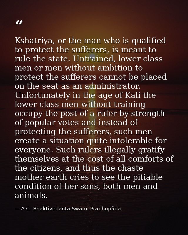 Kshatriya, or the man who is qualified to protect the sufferers, is meant to rule the state. Untrained, lower class men  — A.C. Bhaktivedanta Swami Prabhupāda