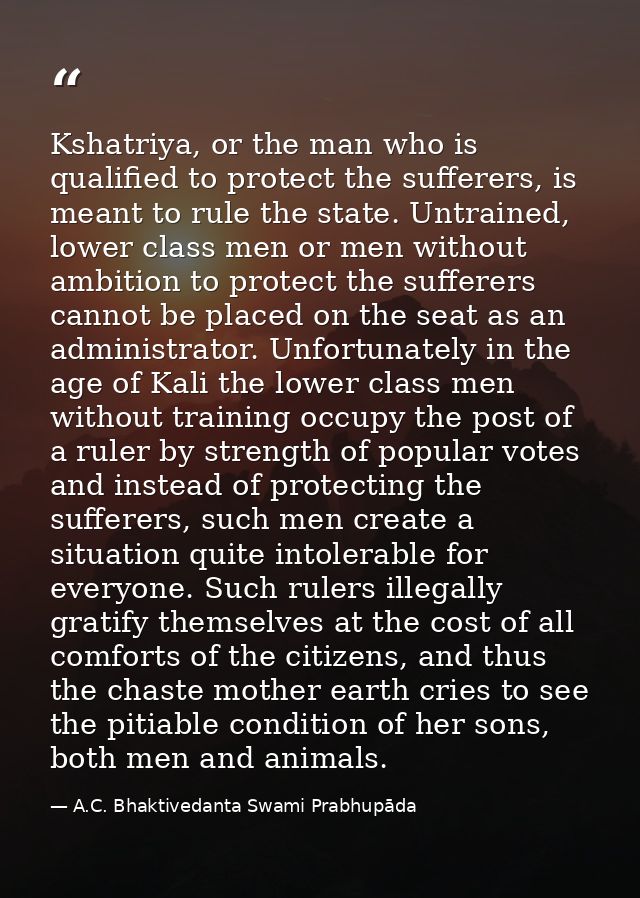 Kshatriya, or the man who is qualified to protect the sufferers, is meant to rule the state. Untrained, lower class men  — A.C. Bhaktivedanta Swami Prabhupāda