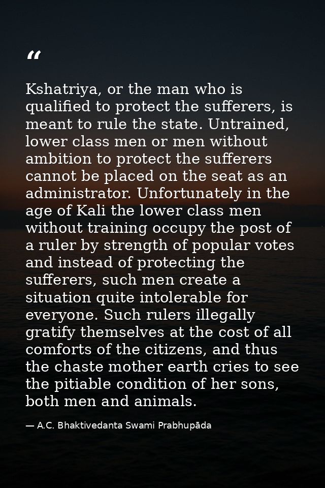 Kshatriya, or the man who is qualified to protect the sufferers, is meant to rule the state. Untrained, lower class men  — A.C. Bhaktivedanta Swami Prabhupāda