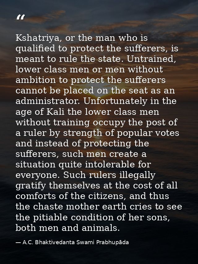Kshatriya, or the man who is qualified to protect the sufferers, is meant to rule the state. Untrained, lower class men  — A.C. Bhaktivedanta Swami Prabhupāda