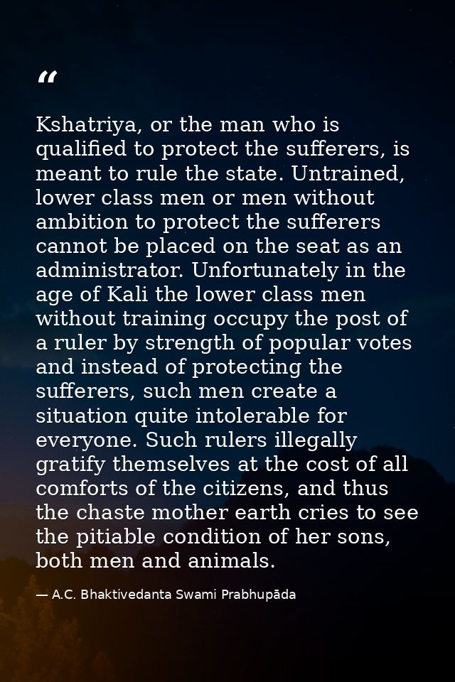 Kshatriya, or the man who is qualified to protect the sufferers, is meant to rule the state. Untrained, lower class men  — A.C. Bhaktivedanta Swami Prabhupāda