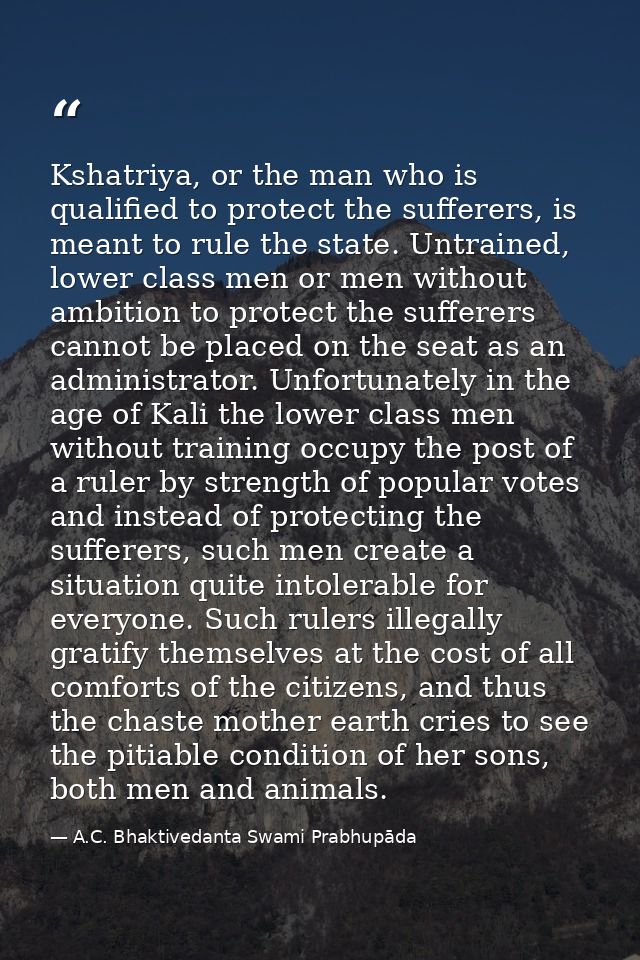 Kshatriya, or the man who is qualified to protect the sufferers, is meant to rule the state. Untrained, lower class men  — A.C. Bhaktivedanta Swami Prabhupāda