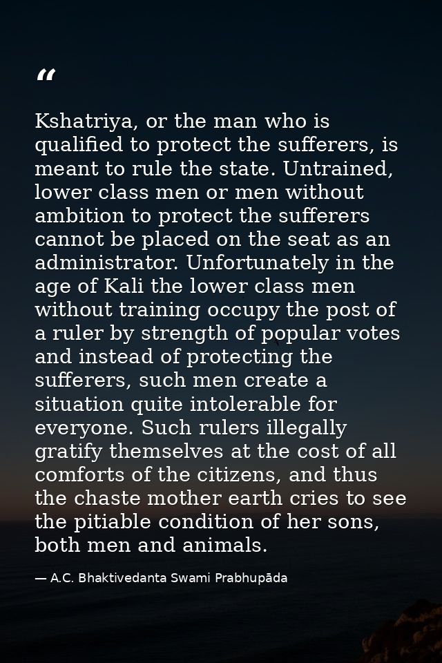 Kshatriya, or the man who is qualified to protect the sufferers, is meant to rule the state. Untrained, lower class men  — A.C. Bhaktivedanta Swami Prabhupāda