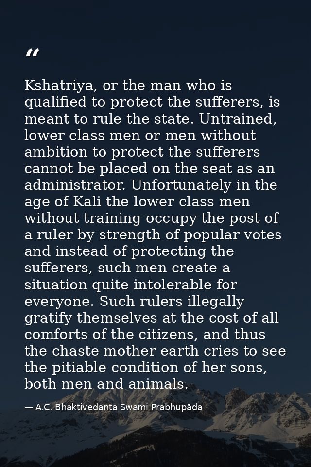Kshatriya, or the man who is qualified to protect the sufferers, is meant to rule the state. Untrained, lower class men  — A.C. Bhaktivedanta Swami Prabhupāda