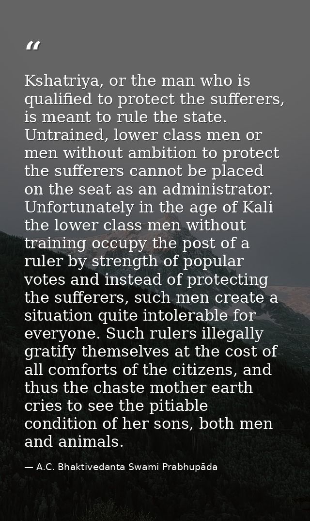 Kshatriya, or the man who is qualified to protect the sufferers, is meant to rule the state. Untrained, lower class men  — A.C. Bhaktivedanta Swami Prabhupāda