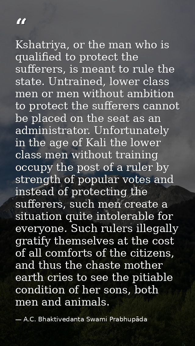 Kshatriya, or the man who is qualified to protect the sufferers, is meant to rule the state. Untrained, lower class men  — A.C. Bhaktivedanta Swami Prabhupāda