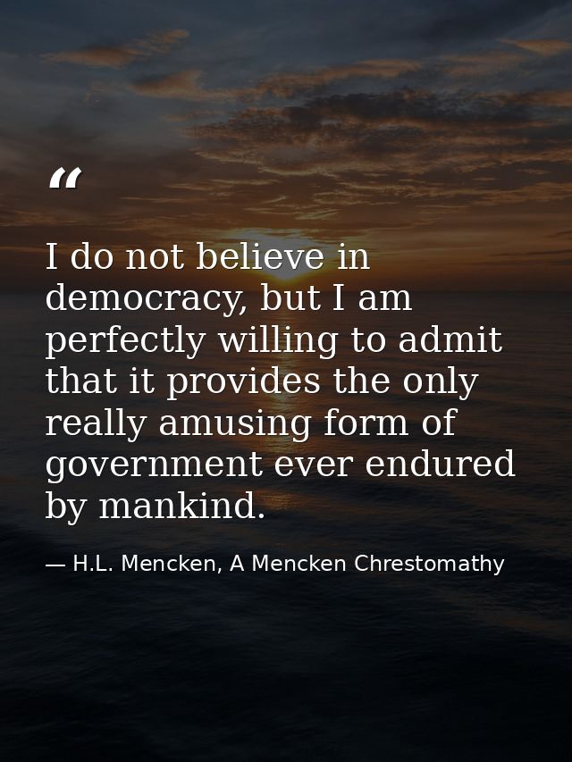 I do not believe in democracy, but I am perfectly willing to admit that it provides the only really amusing form of gove — H.L. Mencken, A Mencken Chrestomathy