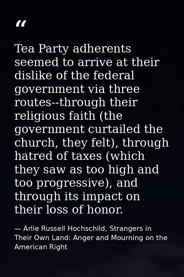 Tea Party adherents seemed to arrive at their dislike of the federal government via three routes--through their religiou — Arlie Russell Hochschild, Strangers in Their Own Land: Anger and Mourning on the American Right