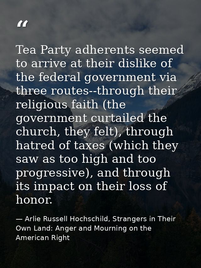 Tea Party adherents seemed to arrive at their dislike of the federal government via three routes--through their religiou — Arlie Russell Hochschild, Strangers in Their Own Land: Anger and Mourning on the American Right