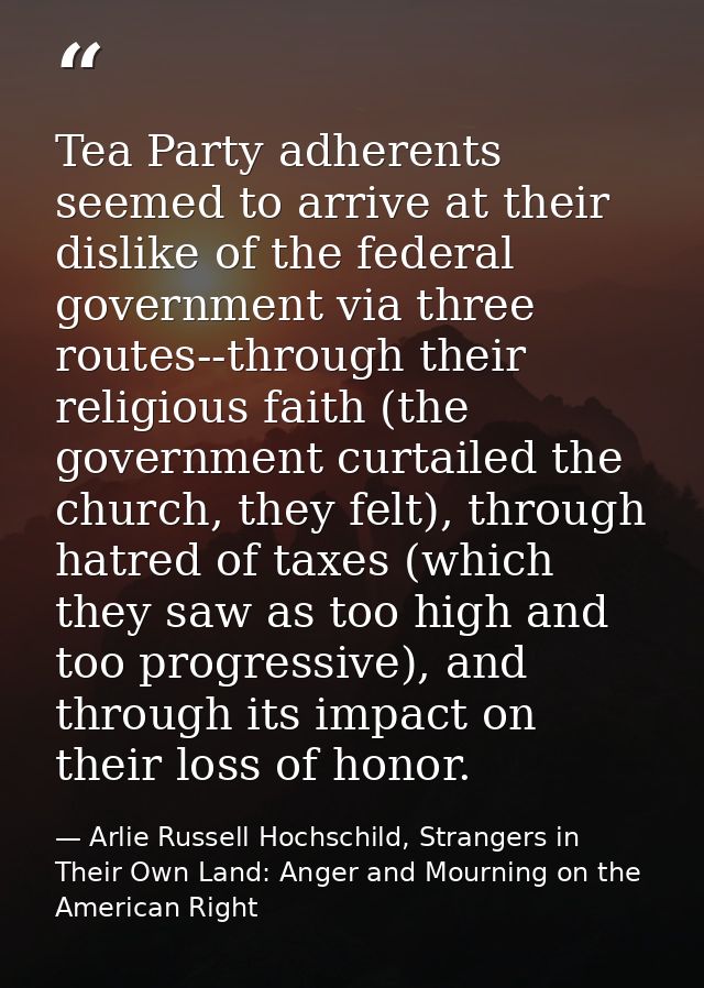 Tea Party adherents seemed to arrive at their dislike of the federal government via three routes--through their religiou — Arlie Russell Hochschild, Strangers in Their Own Land: Anger and Mourning on the American Right