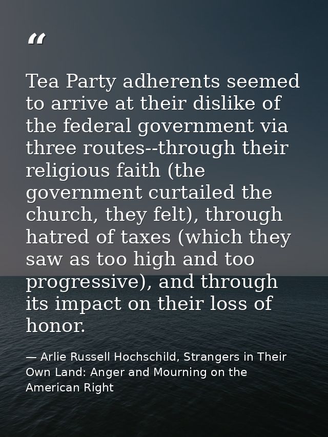 Tea Party adherents seemed to arrive at their dislike of the federal government via three routes--through their religiou — Arlie Russell Hochschild, Strangers in Their Own Land: Anger and Mourning on the American Right