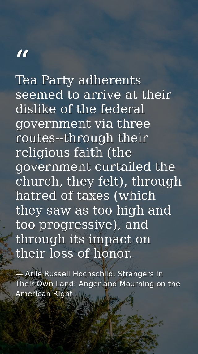 Tea Party adherents seemed to arrive at their dislike of the federal government via three routes--through their religiou — Arlie Russell Hochschild, Strangers in Their Own Land: Anger and Mourning on the American Right