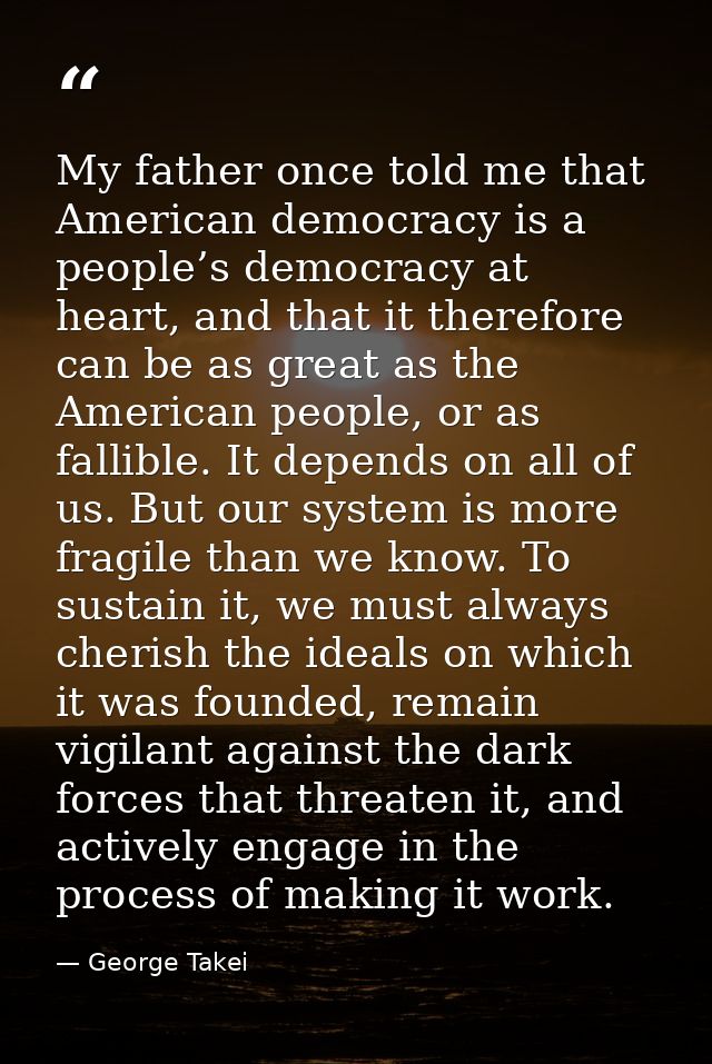 My father once told me that American democracy is a people’s democracy at heart, and that it therefore can be as great a — George Takei