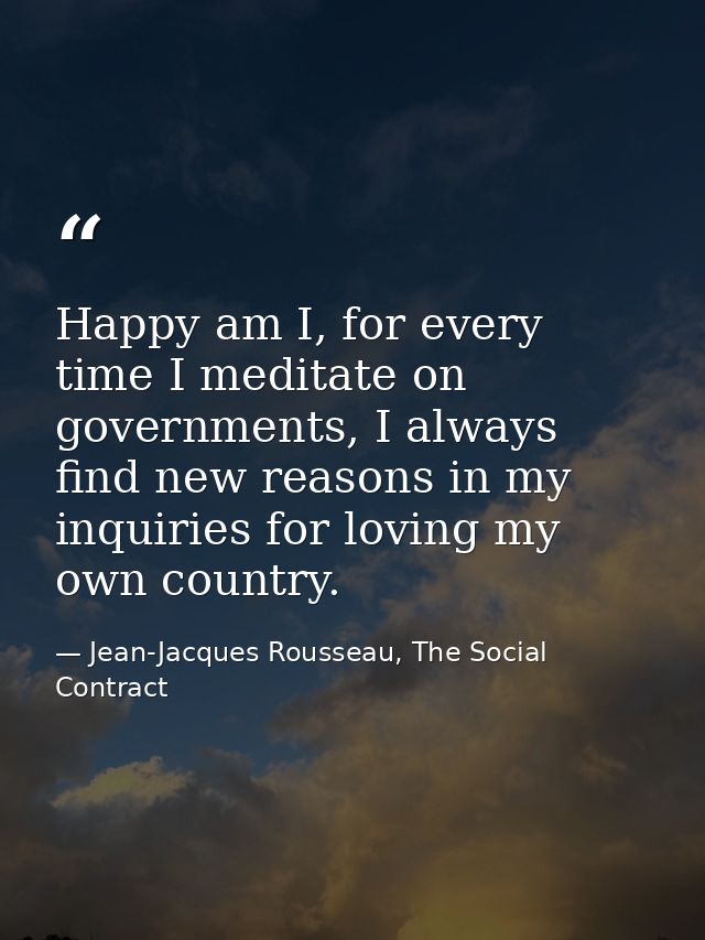 Happy am I, for every time I meditate on governments, I always find new reasons in my inquiries for loving my own countr — Jean-Jacques Rousseau, The Social Contract