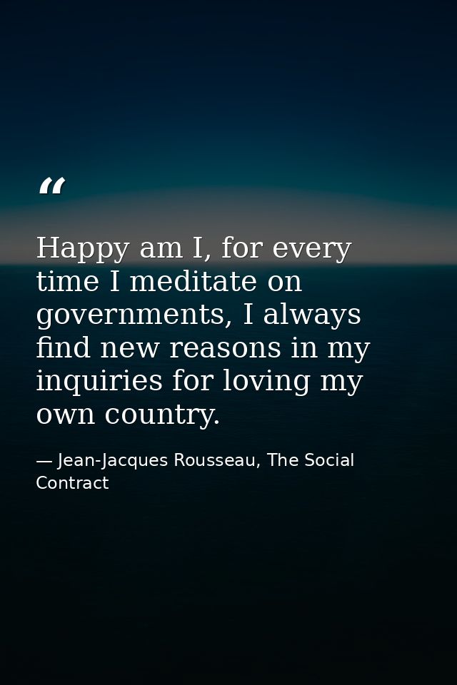 Happy am I, for every time I meditate on governments, I always find new reasons in my inquiries for loving my own countr — Jean-Jacques Rousseau, The Social Contract