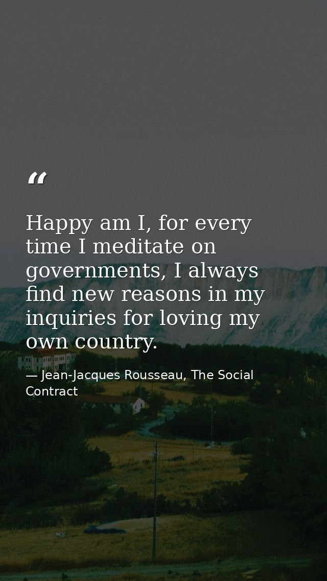 Happy am I, for every time I meditate on governments, I always find new reasons in my inquiries for loving my own countr — Jean-Jacques Rousseau, The Social Contract