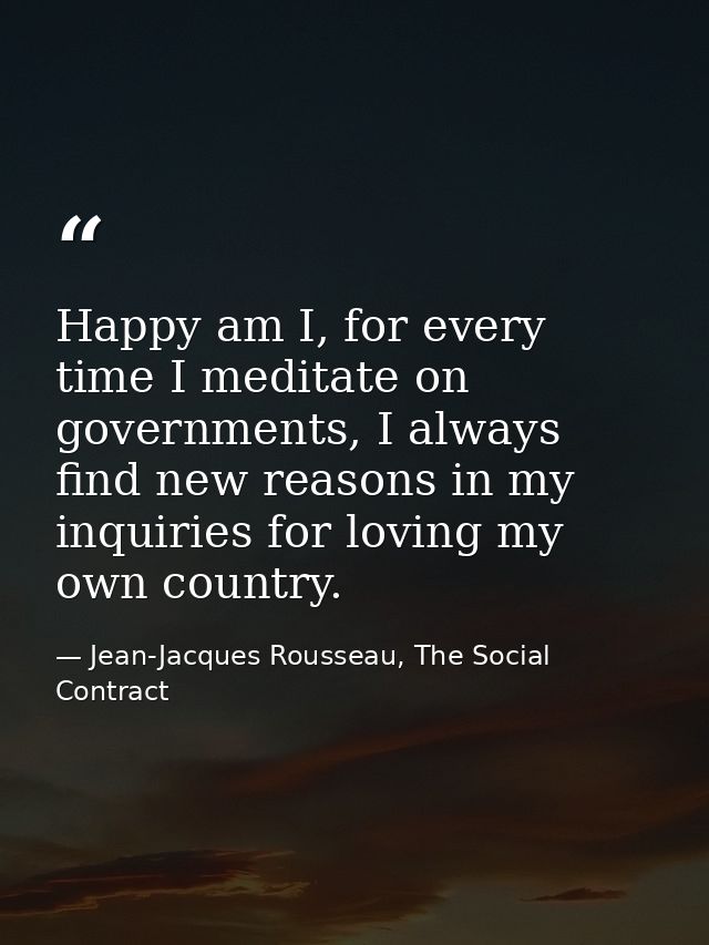 Happy am I, for every time I meditate on governments, I always find new reasons in my inquiries for loving my own countr — Jean-Jacques Rousseau, The Social Contract