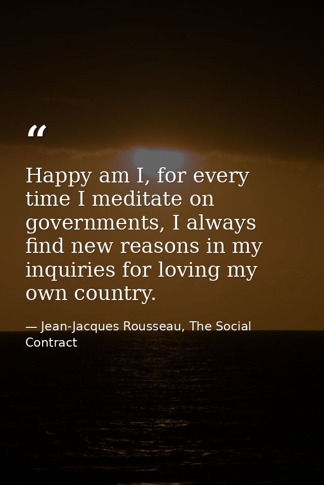 Happy am I, for every time I meditate on governments, I always find new reasons in my inquiries for loving my own countr — Jean-Jacques Rousseau, The Social Contract