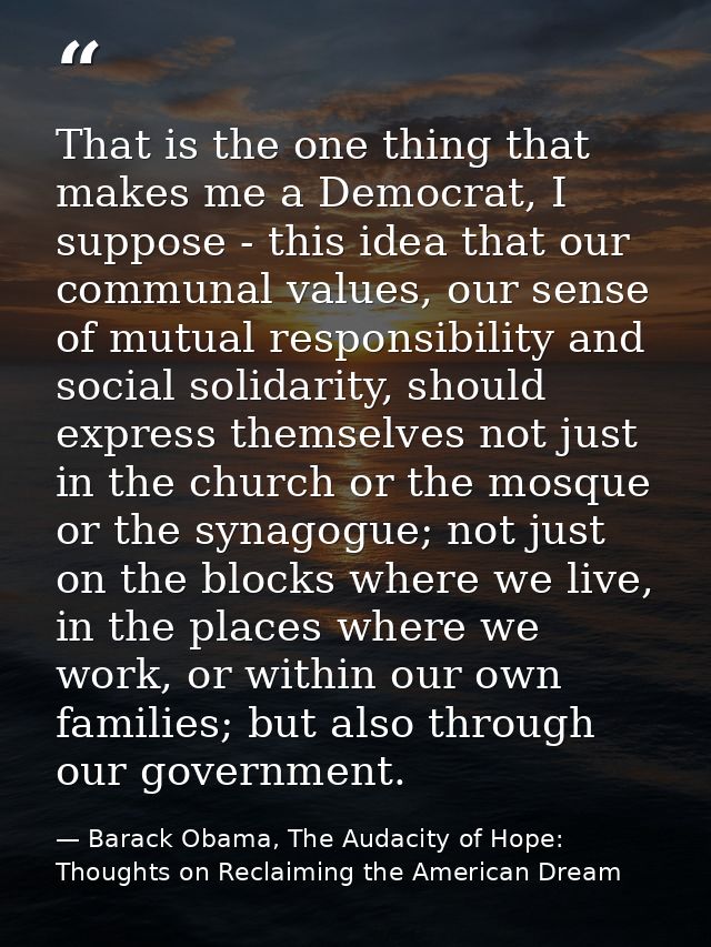 That is the one thing that makes me a Democrat, I suppose - this idea that our communal values, our sense of mutual resp — Barack Obama, The Audacity of Hope: Thoughts on Reclaiming the American Dream