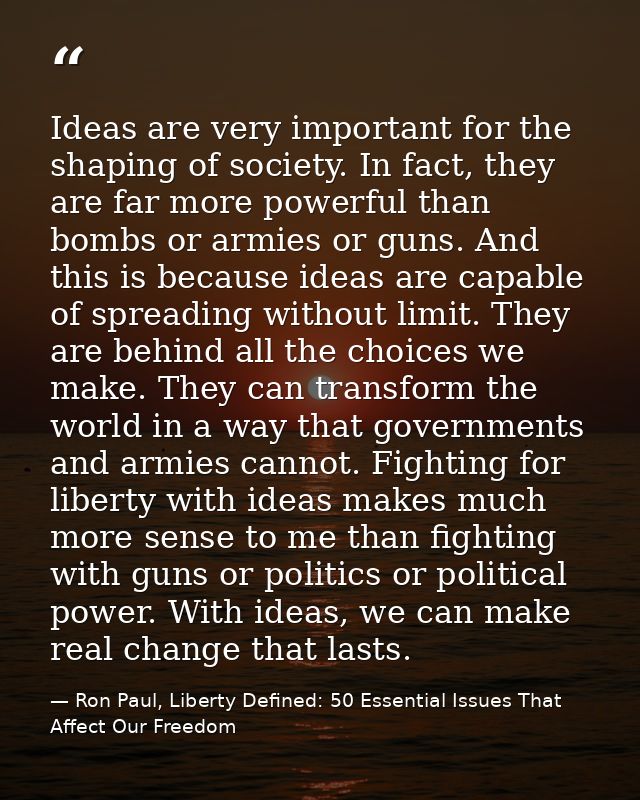 Ideas are very important for the shaping of society. In fact, they are far more powerful than bombs or armies or guns. A — Ron Paul, Liberty Defined: 50 Essential Issues That Affect Our Freedom