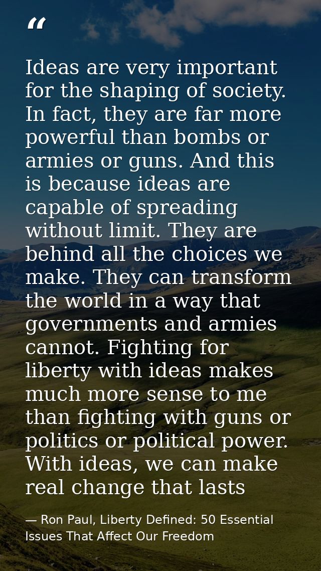 Ideas are very important for the shaping of society. In fact, they are far more powerful than bombs or armies or guns. A — Ron Paul, Liberty Defined: 50 Essential Issues That Affect Our Freedom