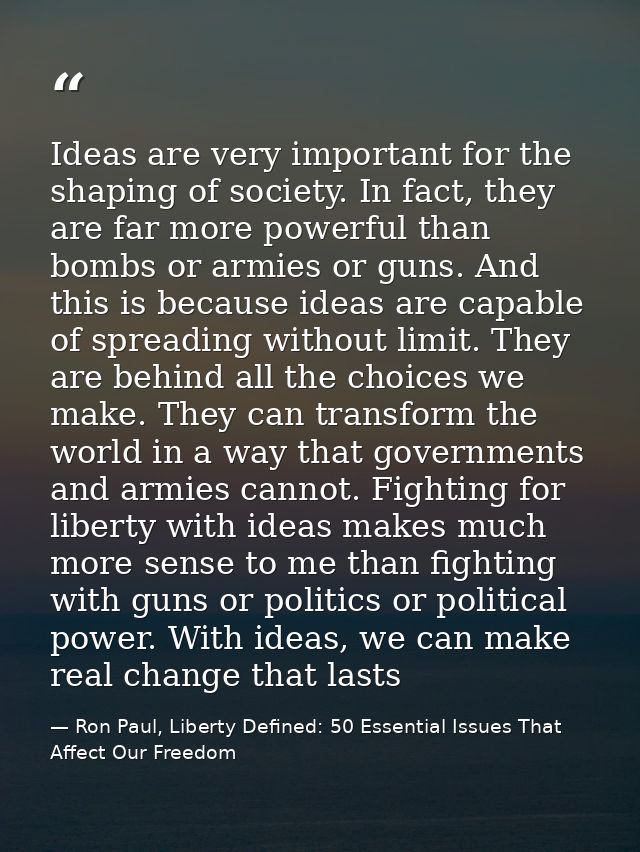 Ideas are very important for the shaping of society. In fact, they are far more powerful than bombs or armies or guns. A — Ron Paul, Liberty Defined: 50 Essential Issues That Affect Our Freedom
