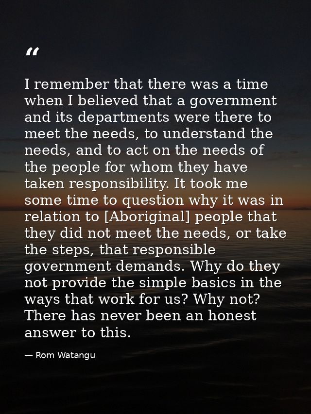 I remember that there was a time when I believed that a government and its departments were there to meet the needs, to  — Rom Watangu