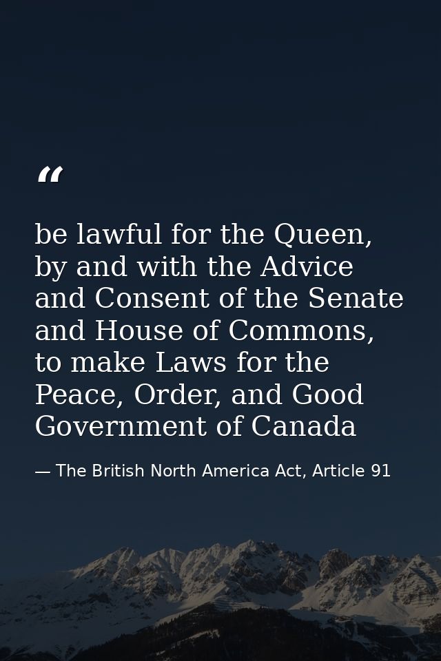 be lawful for the Queen, by and with the Advice and Consent of the Senate and House of Commons, to make Laws for the Pea — The British North America Act, Article 91