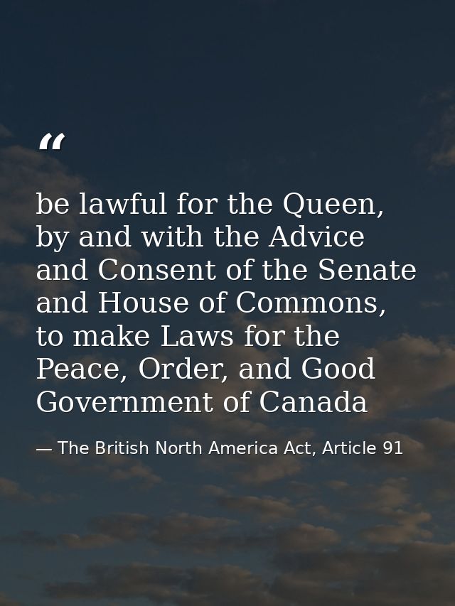 be lawful for the Queen, by and with the Advice and Consent of the Senate and House of Commons, to make Laws for the Pea — The British North America Act, Article 91