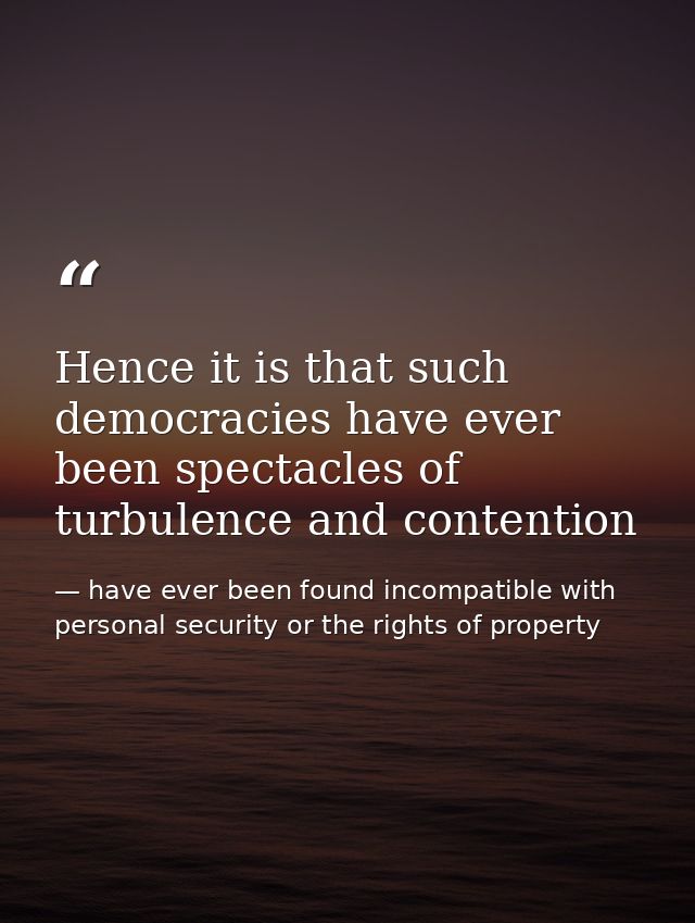 Hence it is that such democracies have ever been spectacles of turbulence and contention — have ever been found incompatible with personal security or the rights of property