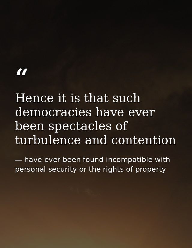 Hence it is that such democracies have ever been spectacles of turbulence and contention — have ever been found incompatible with personal security or the rights of property