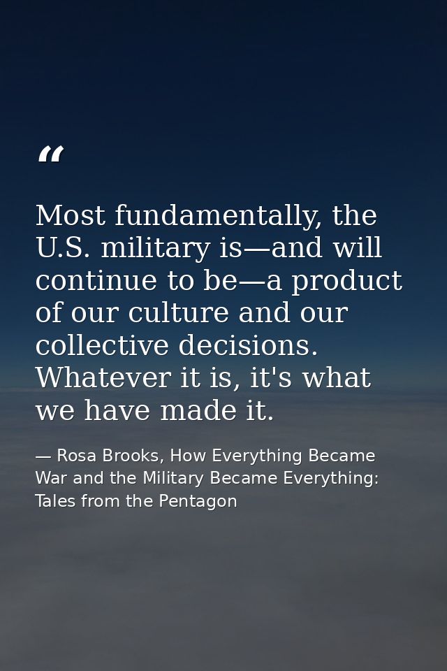 Most fundamentally, the U.S. military is—and will continue to be—a product of our culture and our collective decisions.  — Rosa Brooks, How Everything Became War and the Military Became Everything: Tales from the Pentagon