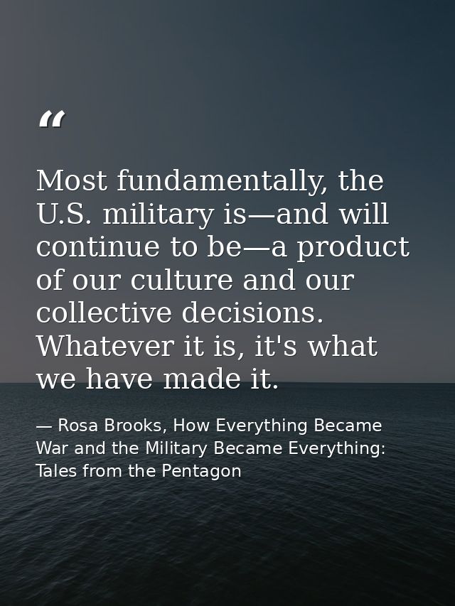 Most fundamentally, the U.S. military is—and will continue to be—a product of our culture and our collective decisions.  — Rosa Brooks, How Everything Became War and the Military Became Everything: Tales from the Pentagon