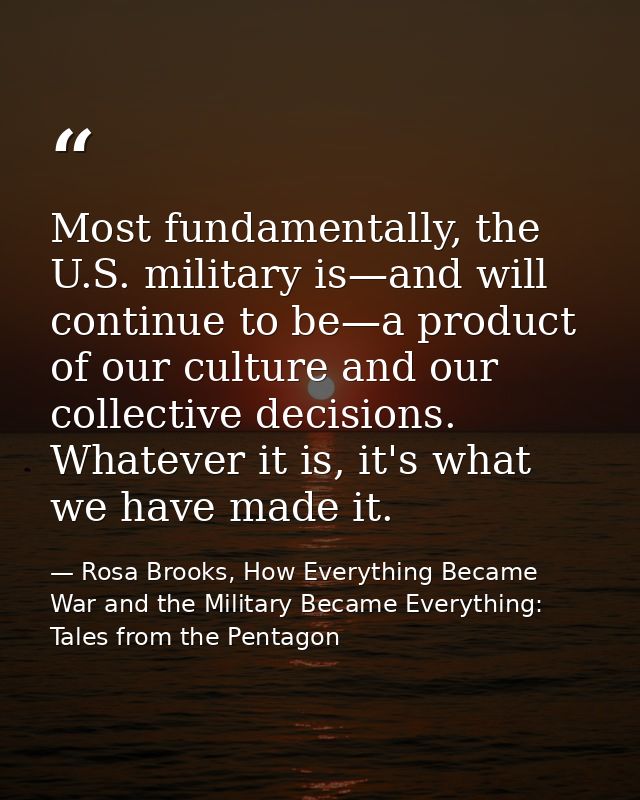Most fundamentally, the U.S. military is—and will continue to be—a product of our culture and our collective decisions.  — Rosa Brooks, How Everything Became War and the Military Became Everything: Tales from the Pentagon