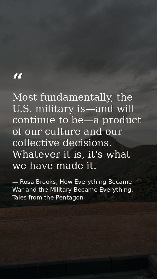 Most fundamentally, the U.S. military is—and will continue to be—a product of our culture and our collective decisions.  — Rosa Brooks, How Everything Became War and the Military Became Everything: Tales from the Pentagon