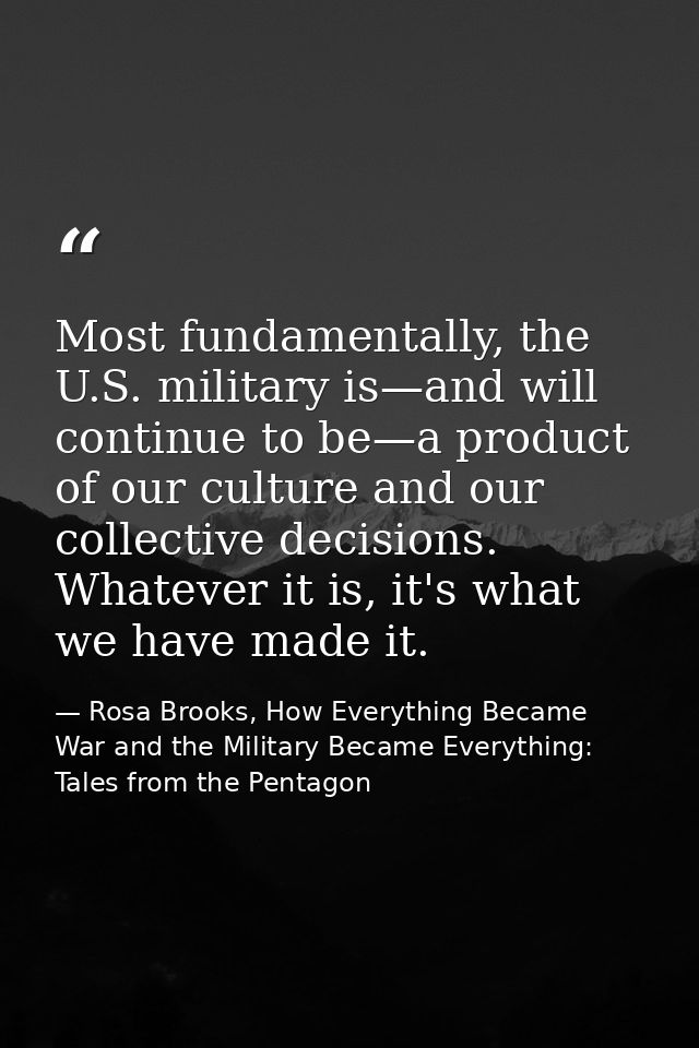 Most fundamentally, the U.S. military is—and will continue to be—a product of our culture and our collective decisions.  — Rosa Brooks, How Everything Became War and the Military Became Everything: Tales from the Pentagon