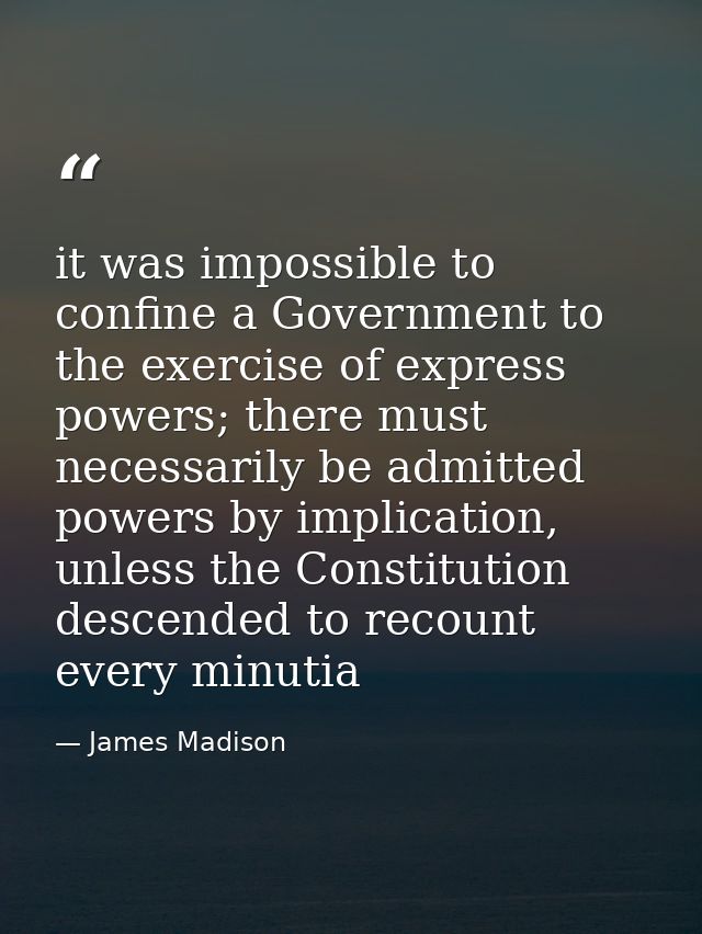 it was impossible to confine a Government to the exercise of express powers; there must necessarily be admitted powers b — James Madison