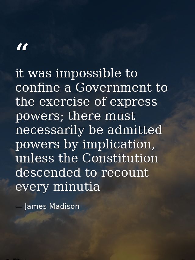 it was impossible to confine a Government to the exercise of express powers; there must necessarily be admitted powers b — James Madison