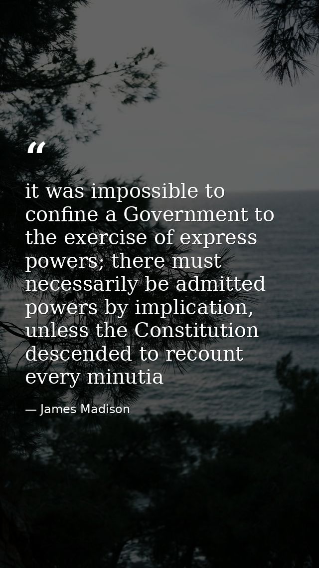 it was impossible to confine a Government to the exercise of express powers; there must necessarily be admitted powers b — James Madison