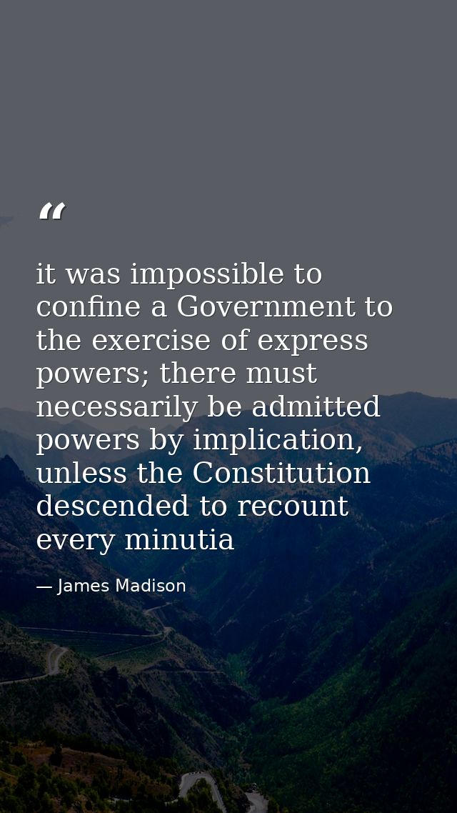 it was impossible to confine a Government to the exercise of express powers; there must necessarily be admitted powers b — James Madison