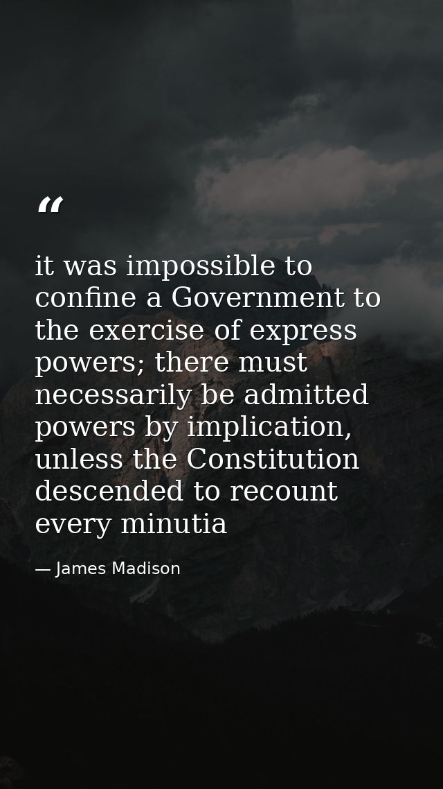 it was impossible to confine a Government to the exercise of express powers; there must necessarily be admitted powers b — James Madison