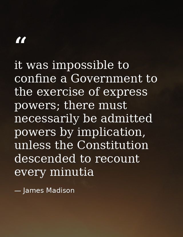 it was impossible to confine a Government to the exercise of express powers; there must necessarily be admitted powers b — James Madison