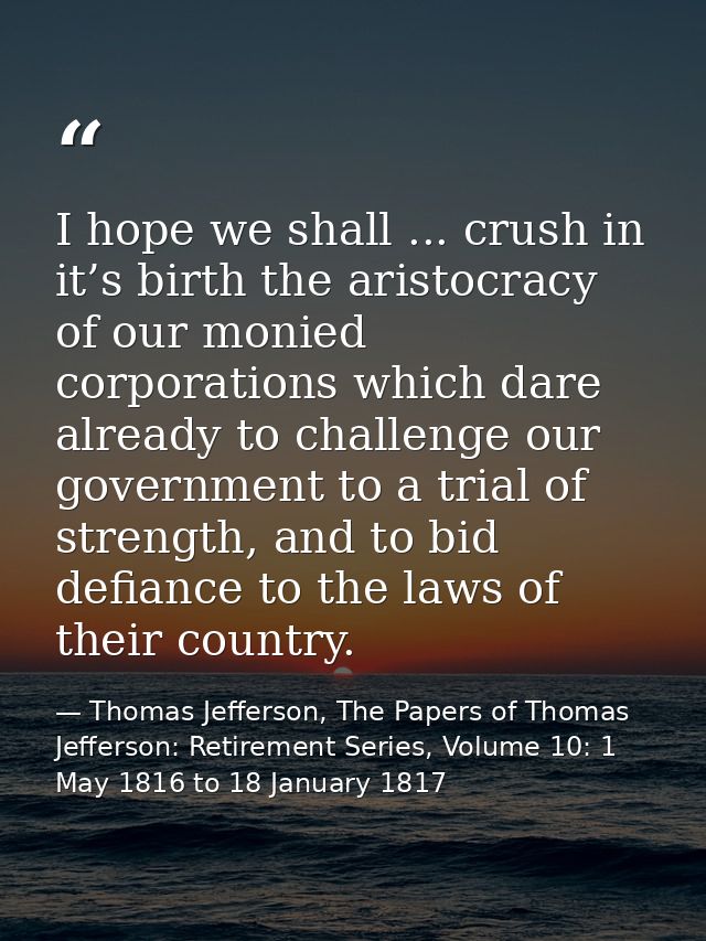 I hope we shall ... crush in it’s birth the aristocracy of our monied corporations which dare already to challenge our g — Thomas Jefferson, The Papers of Thomas Jefferson: Retirement Series, Volume 10: 1 May 1816 to 18 January 1817
