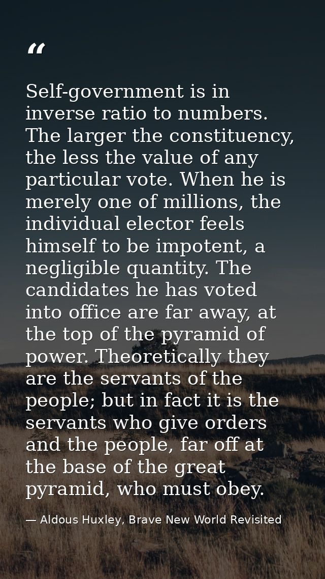 Self-government is in inverse ratio to numbers. The larger the constituency, the less the value of any par­ticular vote. — Aldous Huxley, Brave New World Revisited