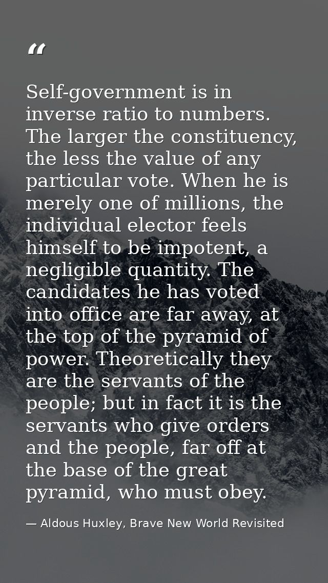 Self-government is in inverse ratio to numbers. The larger the constituency, the less the value of any par­ticular vote. — Aldous Huxley, Brave New World Revisited