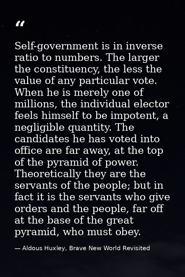 Self-government is in inverse ratio to numbers. The larger the constituency, the less the value of any par­ticular vote. — Aldous Huxley, Brave New World Revisited