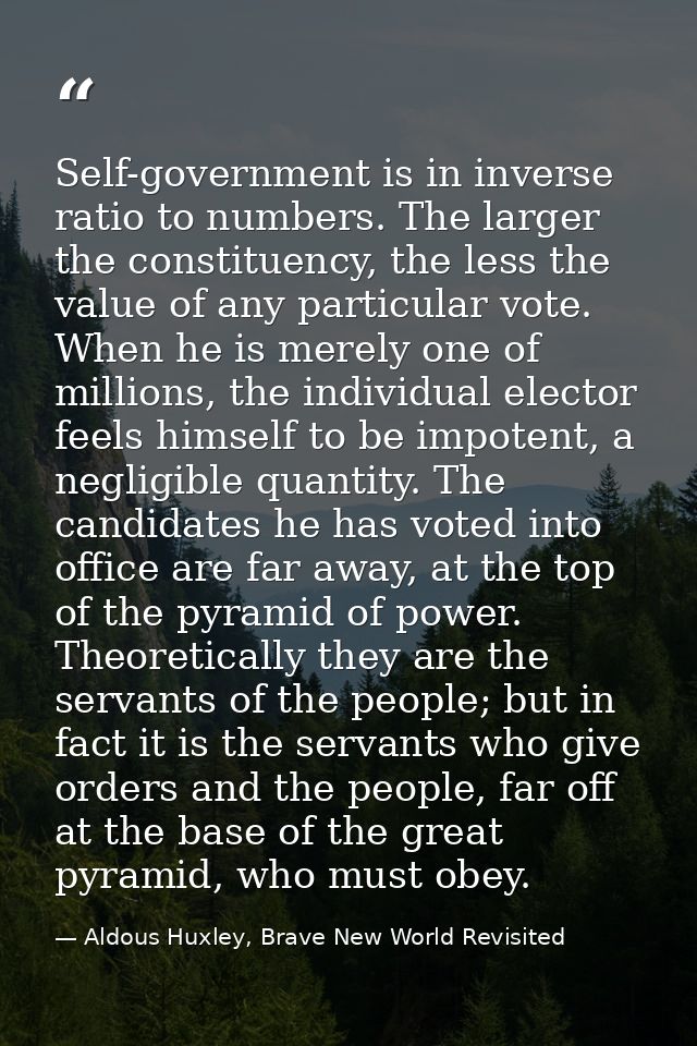 Self-government is in inverse ratio to numbers. The larger the constituency, the less the value of any par­ticular vote. — Aldous Huxley, Brave New World Revisited