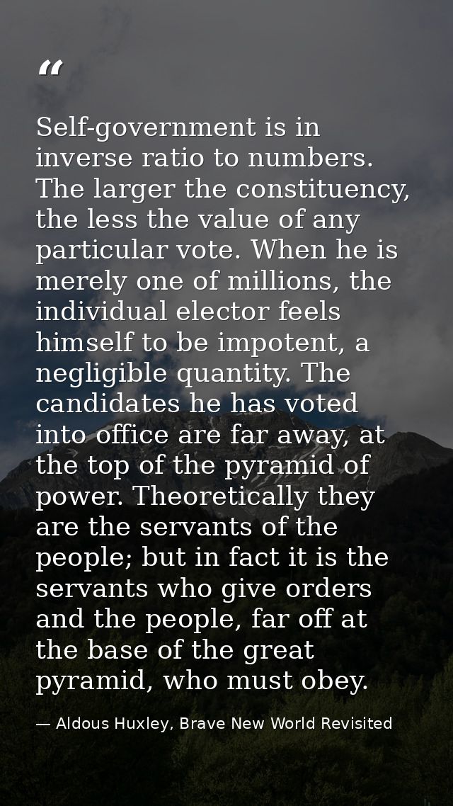 Self-government is in inverse ratio to numbers. The larger the constituency, the less the value of any par­ticular vote. — Aldous Huxley, Brave New World Revisited