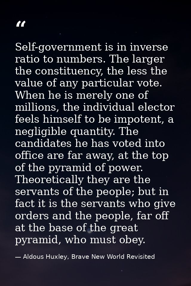 Self-government is in inverse ratio to numbers. The larger the constituency, the less the value of any par­ticular vote. — Aldous Huxley, Brave New World Revisited
